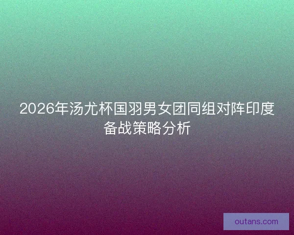 2026年汤尤杯国羽男女团同组对阵印度备战策略分析