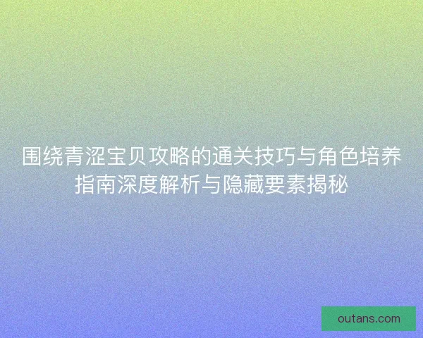 围绕青涩宝贝攻略的通关技巧与角色培养指南深度解析与隐藏要素揭秘