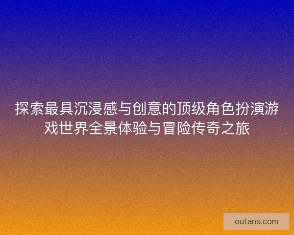 探索最具沉浸感与创意的顶级角色扮演游戏世界全景体验与冒险传奇之旅