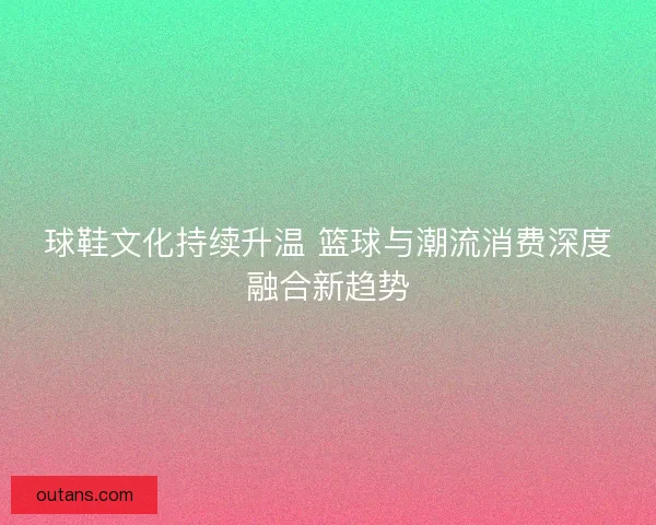 球鞋文化持续升温 篮球与潮流消费深度融合新趋势