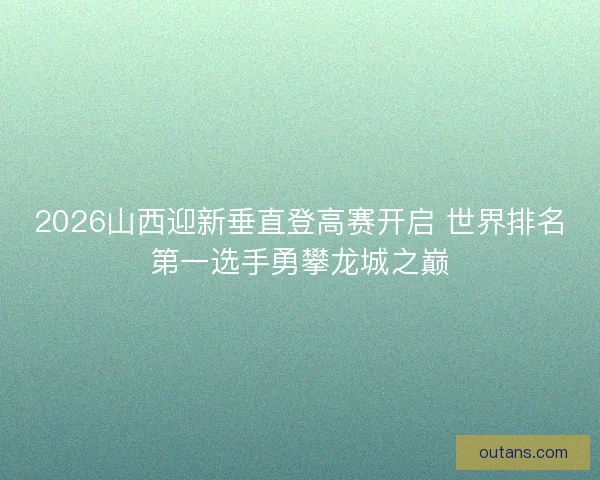 2026山西迎新垂直登高赛开启 世界排名第一选手勇攀龙城之巅