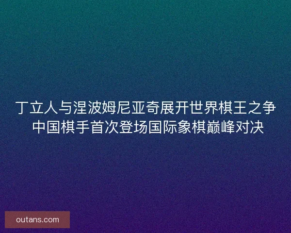 丁立人与涅波姆尼亚奇展开世界棋王之争 中国棋手首次登场国际象棋巅峰对决