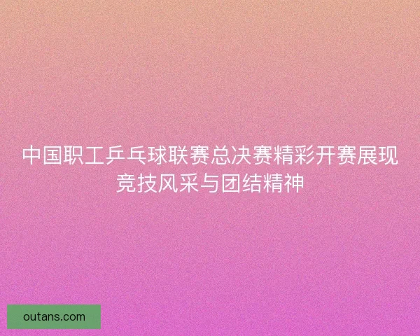 中国职工乒乓球联赛总决赛精彩开赛展现竞技风采与团结精神
