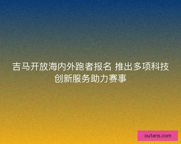 吉马开放海内外跑者报名 推出多项科技创新服务助力赛事