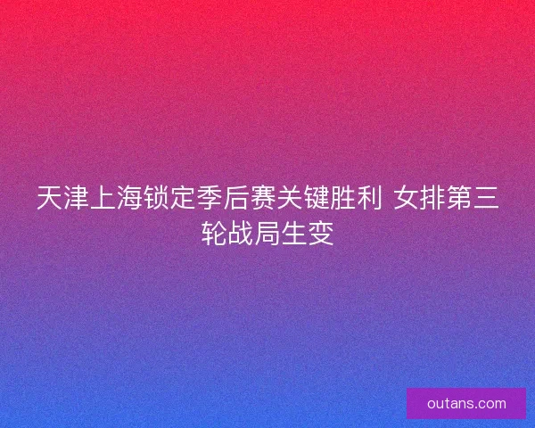 天津上海锁定季后赛关键胜利 女排第三轮战局生变