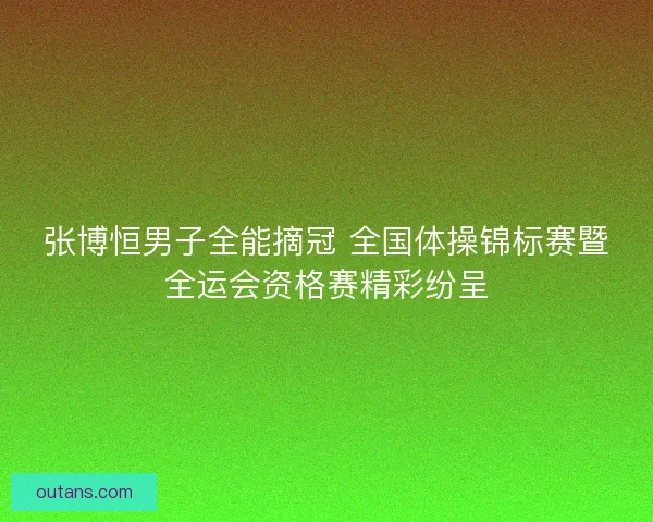 张博恒男子全能摘冠 全国体操锦标赛暨全运会资格赛精彩纷呈