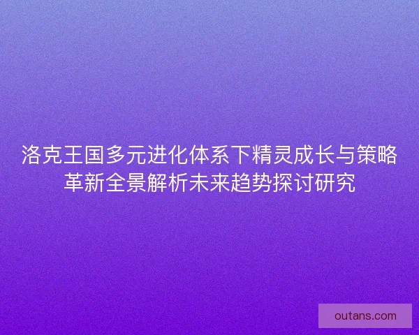 洛克王国多元进化体系下精灵成长与策略革新全景解析未来趋势探讨研究