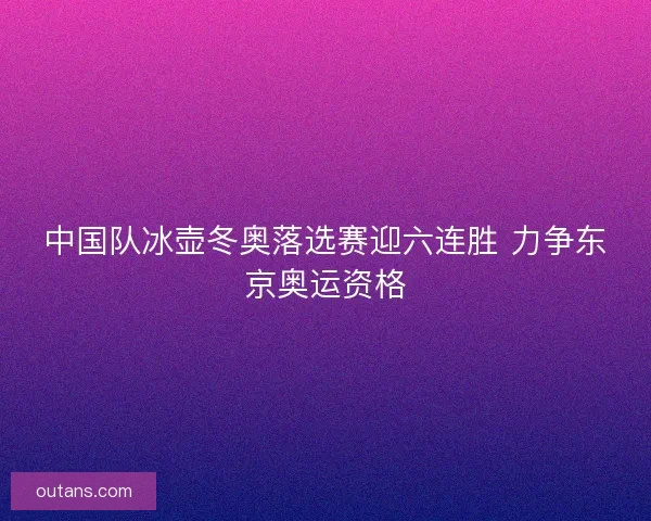 中国队冰壶冬奥落选赛迎六连胜 力争东京奥运资格