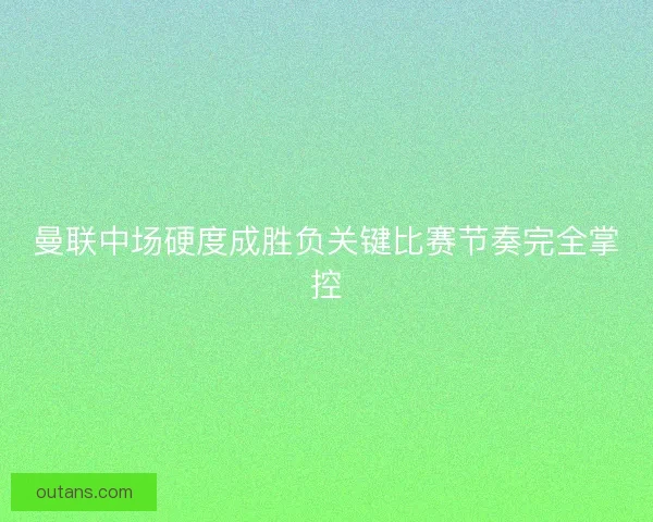 曼联中场硬度成胜负关键比赛节奏完全掌控