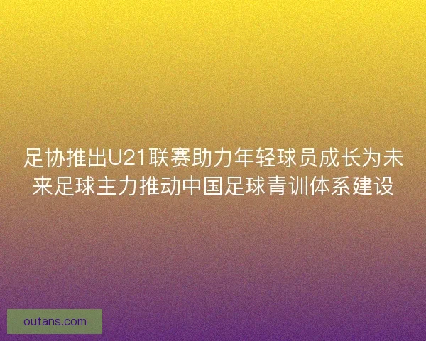 足协推出U21联赛助力年轻球员成长为未来足球主力推动中国足球青训体系建设