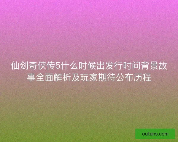 仙剑奇侠传5什么时候出发行时间背景故事全面解析及玩家期待公布历程 仙剑奇侠传5什么时候出发行时间背景故事全面解析及玩家期待公布历程