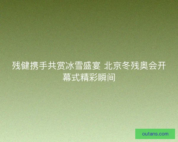 残健携手共赏冰雪盛宴 北京冬残奥会开幕式精彩瞬间 残健携手共赏冰雪盛宴 北京冬残奥会开幕式精彩瞬间