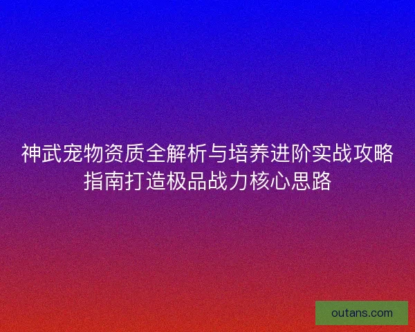 神武宠物资质全解析与培养进阶实战攻略指南打造极品战力核心思路 神武宠物资质全解析与培养进阶实战攻略指南打造极品战力核心思路