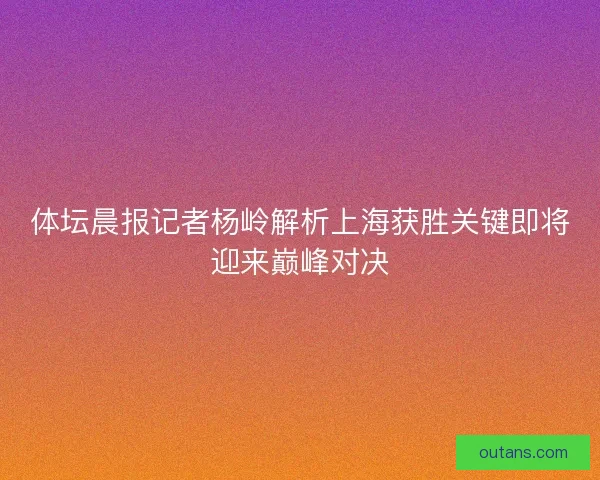 体坛晨报记者杨岭解析上海获胜关键即将迎来巅峰对决 体坛晨报记者杨岭解析上海获胜关键即将迎来巅峰对决