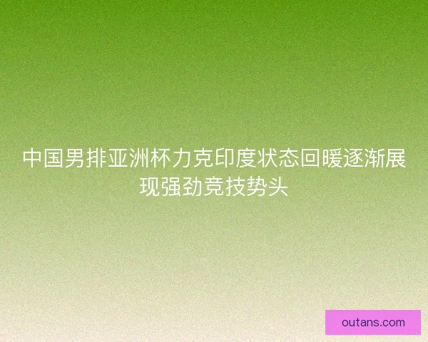 中国男排亚洲杯力克印度状态回暖逐渐展现强劲竞技势头