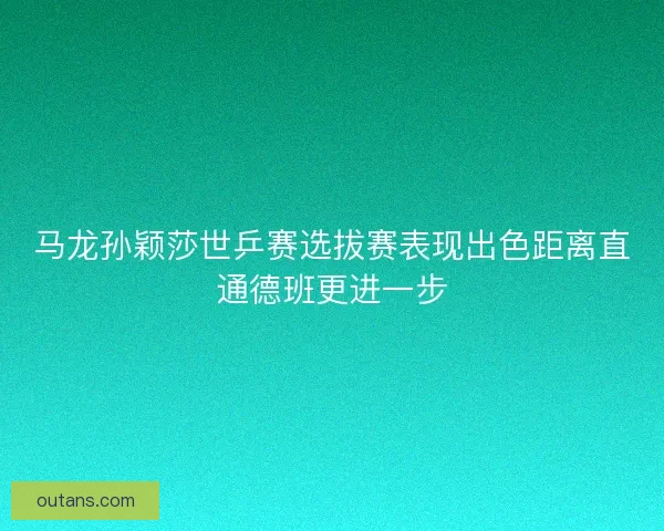 马龙孙颖莎世乒赛选拔赛表现出色距离直通德班更进一步
