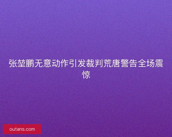 张堃鹏无意动作引发裁判荒唐警告全场震惊 张堃鹏无意动作引发裁判荒唐警告全场震惊